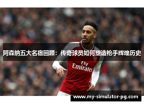 阿森纳五大名宿回顾：传奇球员如何塑造枪手辉煌历史