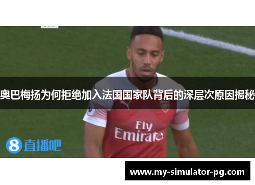 奥巴梅扬为何拒绝加入法国国家队背后的深层次原因揭秘
