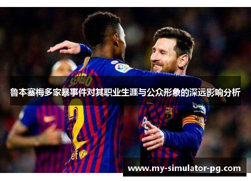 鲁本塞梅多家暴事件对其职业生涯与公众形象的深远影响分析