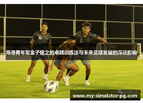海港青年军金子隆之的卓越训练法与未来足球发展的深远影响