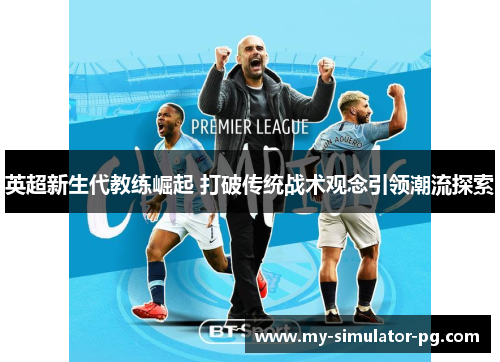 英超新生代教练崛起 打破传统战术观念引领潮流探索 英超新生代教练崛起 打破传统战术观念引领潮流探索