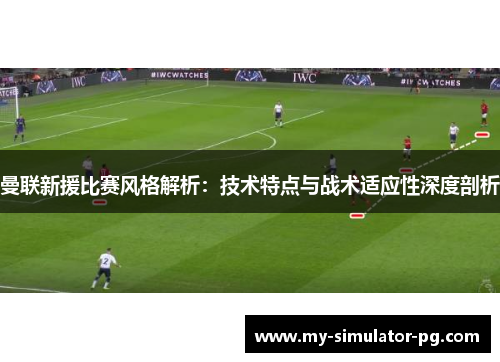 曼联新援比赛风格解析：技术特点与战术适应性深度剖析