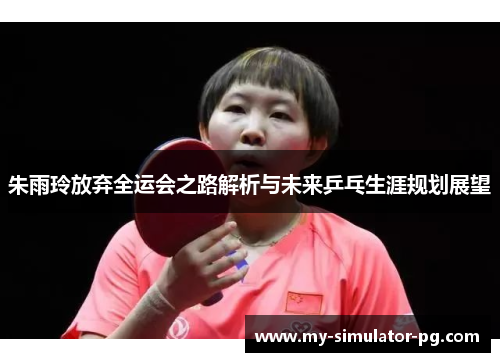 朱雨玲放弃全运会之路解析与未来乒乓生涯规划展望