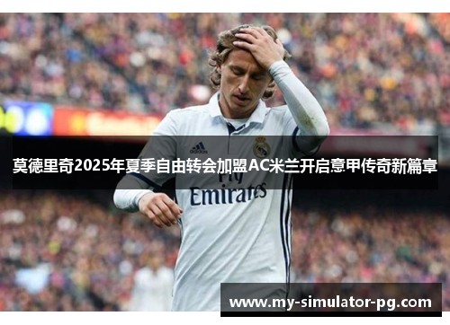 莫德里奇2025年夏季自由转会加盟AC米兰开启意甲传奇新篇章