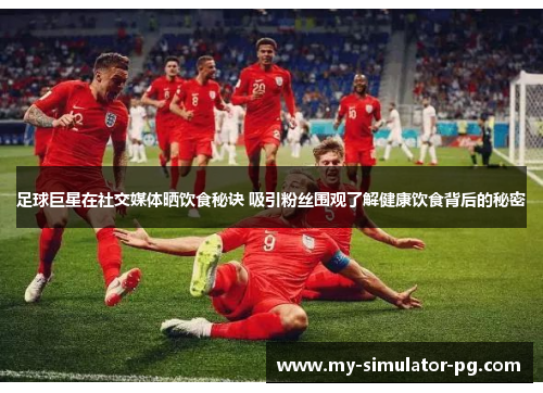 足球巨星在社交媒体晒饮食秘诀 吸引粉丝围观了解健康饮食背后的秘密